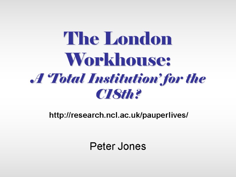 The London Workhouse:  A ‘Total Institution’ for the C18th? Peter Jones http://research.ncl.ac.uk/pauperlives/